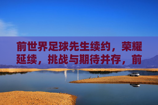 前世界足球先生续约,荣耀延续,挑战与期待并存,前世界足球先生续约,荣耀延续,挑战与期待并存