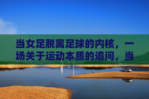当女足脱离足球的内核，一场关于运动本质的追问，当女足脱离足球的内核，一场关于运动本质的追问