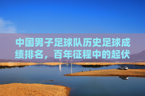 中国男子足球队历史足球成绩排名，百年征程中的起伏与探索