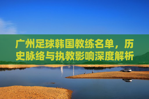 广州足球韩国教练名单,历史脉络与执教影响深度解析,广州足球韩国教练名单,历史脉络与执教影响深度解析