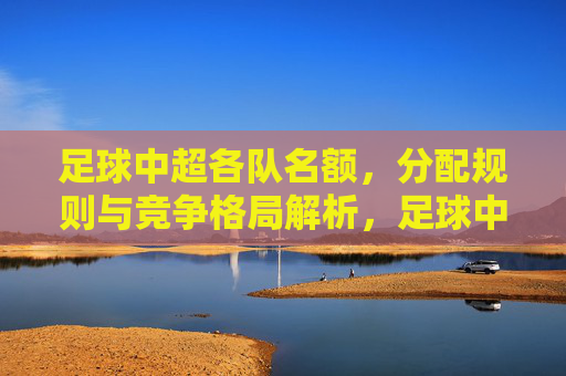 足球中超各队名额，分配规则与竞争格局解析，足球中超各队名额分配规则与竞争格局解析