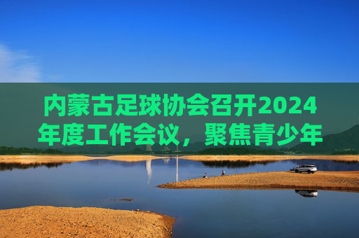 内蒙古足球协会召开2024年度工作会议，聚焦青少年足球培养与赛事体系建设，内蒙古足球协会召开2024年度工作会议 聚焦青少年足球培养与赛事体系建设