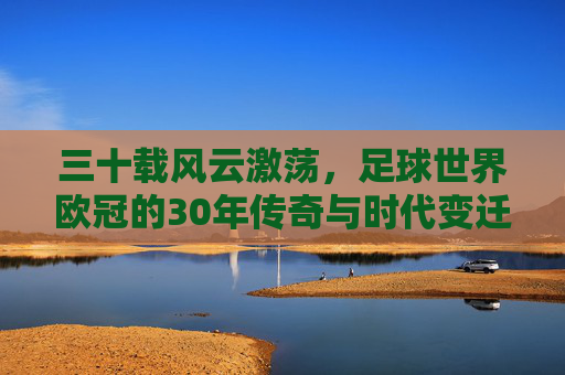 三十载风云激荡,足球世界欧冠的30年传奇与时代变迁,三十载风云激荡,足球世界欧冠的30年传奇与时代变迁