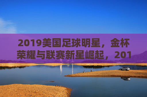 2019美国足球明星,金杯荣耀与联赛新星崛起,2019美国足球明星,金杯荣耀与联赛新星崛起