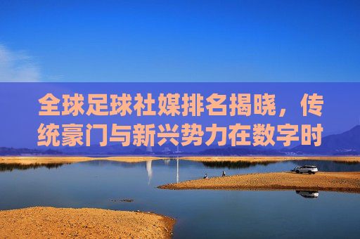 全球足球社媒排名揭晓，传统豪门与新兴势力在数字时代的流量争夺战，全球足球社媒排名揭晓，传统豪门与新兴势力在数字时代的流量争夺战
