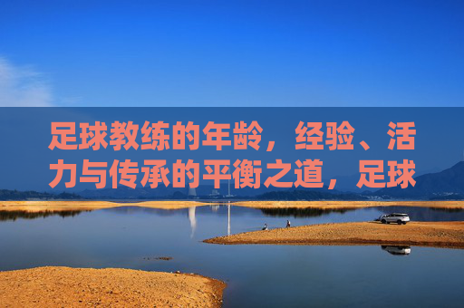 足球教练的年龄,经验、活力与传承的平衡之道,足球教练的年龄、经验、活力与传承的平衡之道