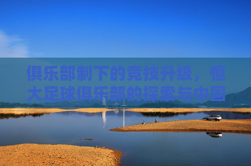 俱乐部制下的竞技升级，恒大足球俱乐部的探索与中国足球的破局之路，俱乐部制下的竞技升级，恒大足球俱乐部的探索与中国足球的破局之路