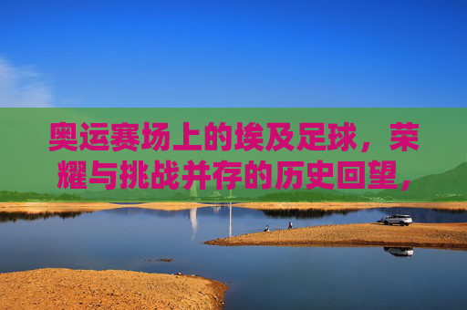 奥运赛场上的埃及足球,荣耀与挑战并存的历史回望,奥运赛场上的埃及足球,荣耀与挑战并存的历史回望
