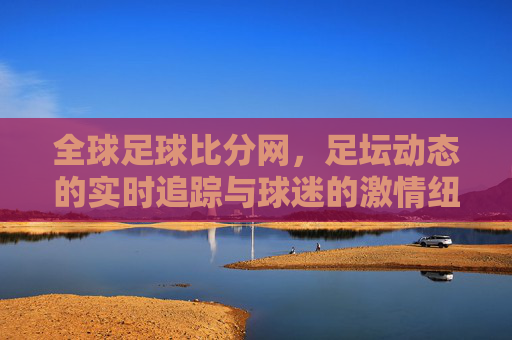 全球足球比分网，足坛动态的实时追踪与球迷的激情纽带，全球足球比分网，实时追踪足坛动态，连接球迷激情纽带