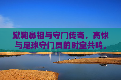 蹴鞠鼻祖与守门传奇,高俅与足球守门员的时空共鸣,蹴鞠鼻祖与守门传奇,高俅与足球守门员的时空共鸣