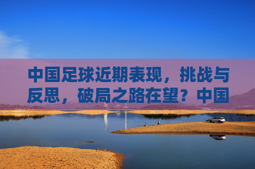 中国足球近期表现，挑战与反思，破局之路在望？中国足球近期表现，挑战与反思，破局之路在望？