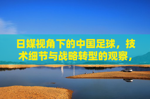 日媒视角下的中国足球，技术细节与战略转型的观察，日媒视角下的中国足球，技术细节与战略转型的观察