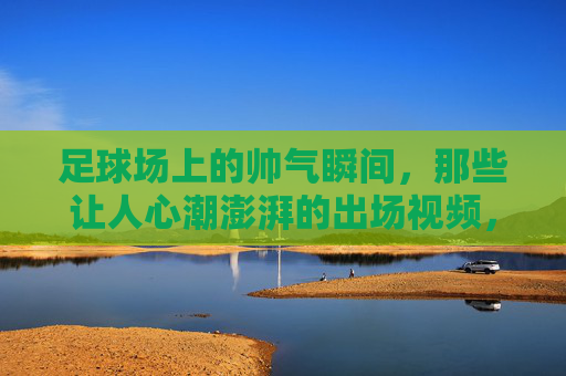 足球场上的帅气瞬间，那些让人心潮澎湃的出场视频，足球场上的帅气瞬间，那些让人心潮澎湃的出场视频