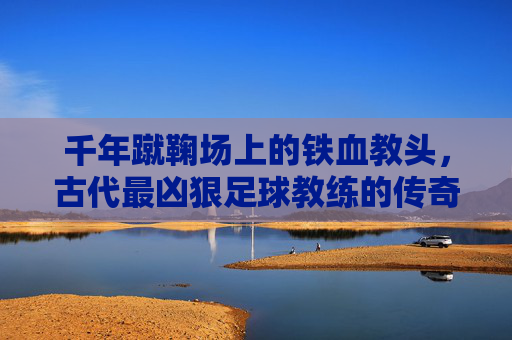 千年蹴鞠场上的铁血教头，古代最凶狠足球教练的传奇与残酷，千年蹴鞠场上的铁血教头，古代最凶狠足球教练的传奇与残酷