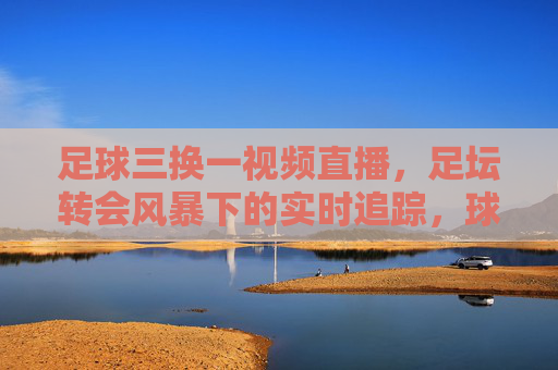 足球三换一视频直播，足坛转会风暴下的实时追踪，球迷互动新体验，足球三换一视频直播，足坛转会风暴下的实时追踪与球迷互动新体验