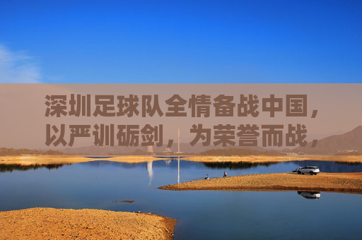 深圳足球队全情备战中国，以严训砺剑，为荣誉而战，深圳足球队全情备战中国，以严训砺剑，为荣誉而战
