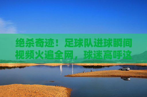 绝杀奇迹!足球队进球瞬间视频火遍全网,球迷高呼这球封神