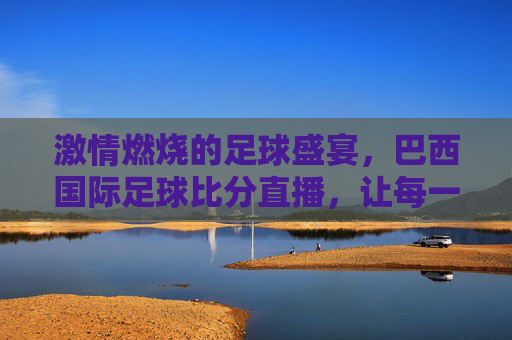 激情燃烧的足球盛宴，巴西国际足球比分直播，让每一次进球都触手可及，激情燃烧的足球盛宴，巴西国际足球比分直播，让每一次进球都触手可及