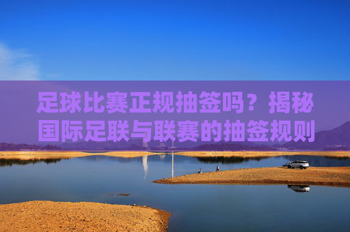 足球比赛正规抽签吗？揭秘国际足联与联赛的抽签规则与公平性，足球比赛抽签是否正规？揭秘国际足联与联赛规则及公平性