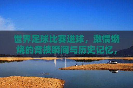 世界足球比赛进球，激情燃烧的竞技瞬间与历史记忆，世界足球比赛进球，激情燃烧的竞技瞬间与历史记忆