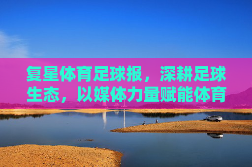 复星体育足球报,深耕足球生态,以媒体力量赋能体育发展,复星体育足球报深耕足球生态 以媒体力量赋能体育发展