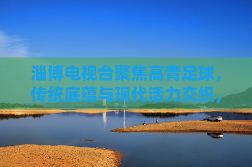 淄博电视台聚焦高青足球，传统底蕴与现代活力交织，赋能城市足球发展新篇章，淄博电视台聚焦高青足球，传统底蕴与现代活力交织，赋能城市足球发展新篇章