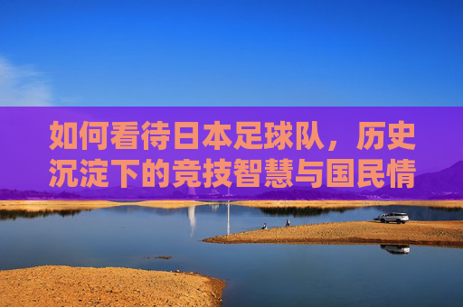 如何看待日本足球队，历史沉淀下的竞技智慧与国民情怀——从亚洲强队到世界杯八强的日式足球之路，如何看待日本足球队，历史沉淀下的竞技智慧与国民情怀——从亚洲强队到世界杯八强的日式足球之路