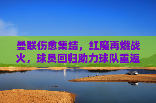 曼联伤愈集结，红魔再燃战火，球员回归助力球队重返赛场