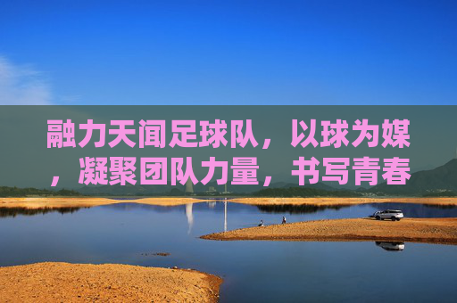 融力天闻足球队,以球为媒,凝聚团队力量,书写青春逐梦的足球篇章