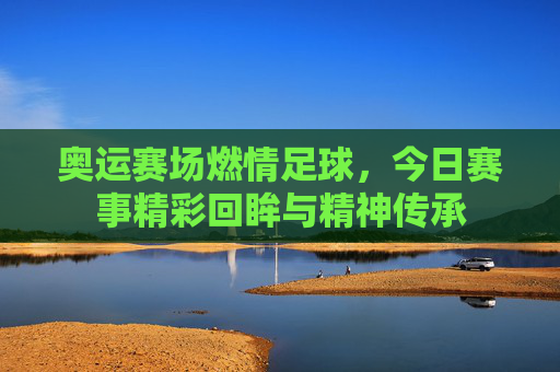 奥运赛场燃情足球，今日赛事精彩回眸与精神传承