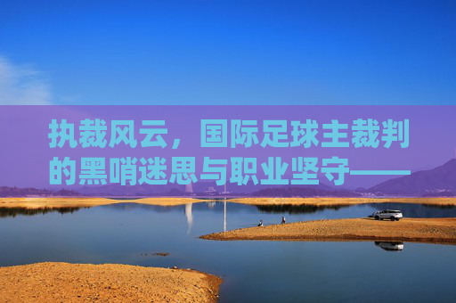 执裁风云,国际足球主裁判的黑哨迷思与职业坚守——国际足球主裁判的职责、挑战与时代意义,执裁风云,国际足球主裁判的黑哨迷思与职业坚守——国际足球主裁判的职责、挑战与时代意义