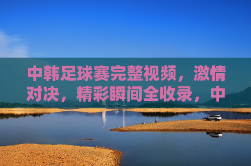 中韩足球赛完整视频,激情对决,精彩瞬间全收录,中韩足球赛完整视频,激情对决,精彩瞬间全收录