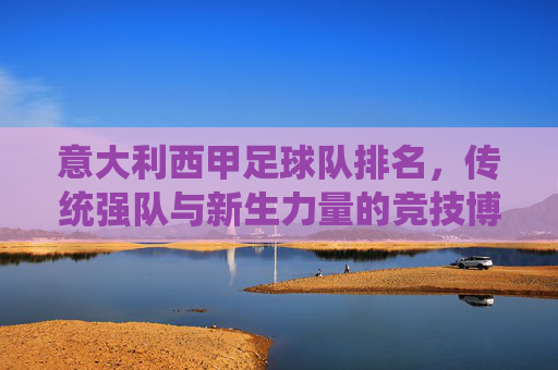 意大利西甲足球队排名,传统强队与新生力量的竞技博弈,意大利西甲足球队排名,传统强队与新生力量的竞技博弈
