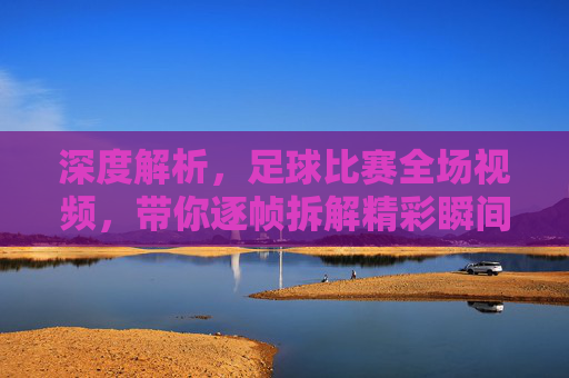 深度解析，足球比赛全场视频，带你逐帧拆解精彩瞬间与战术细节，足球比赛全场视频深度解析，逐帧拆解精彩瞬间与战术细节