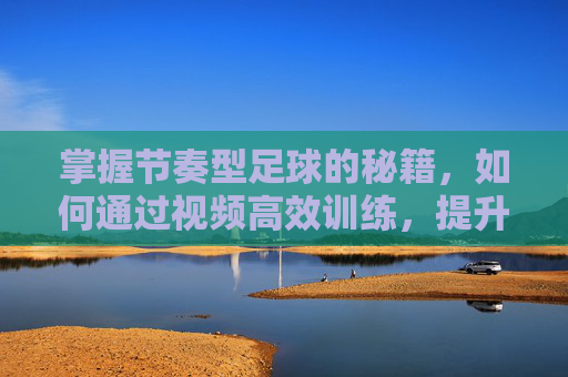 掌握节奏型足球的秘籍，如何通过视频高效训练，提升控球与比赛节奏感，掌握节奏型足球秘籍，视频高效训练，提升控球与比赛节奏感