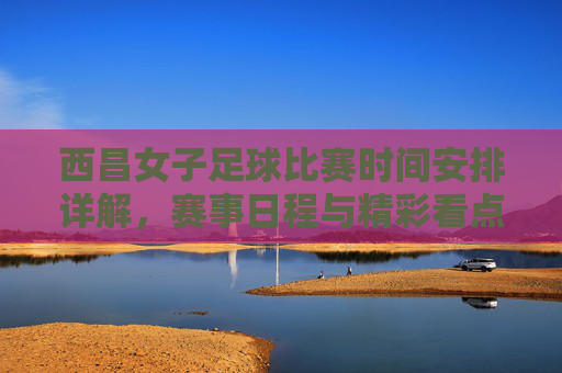 西昌女子足球比赛时间安排详解，赛事日程与精彩看点，西昌女子足球比赛时间安排详解，赛事日程与精彩看点