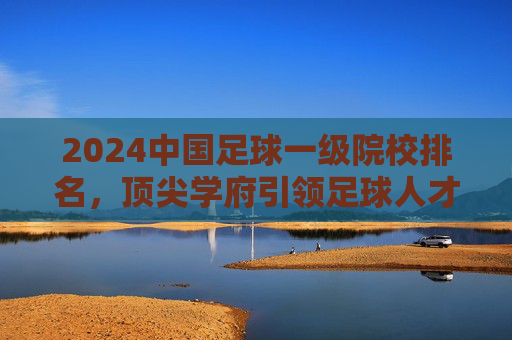 2024中国足球一级院校排名,顶尖学府引领足球人才培养新方向,2024中国足球一级院校排名,顶尖学府引领足球人才培养新方向