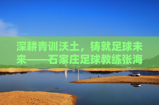 深耕青训沃土，铸就足球未来——石家庄足球教练张海河的育人实践，深耕青训沃土，铸就足球未来——石家庄足球教练张海河的育人实践
