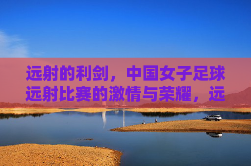 远射的利剑,中国女子足球远射比赛的激情与荣耀,远射的利剑,中国女子足球远射比赛的激情与荣耀