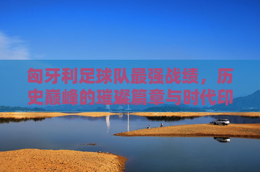 匈牙利足球队最强战绩,历史巅峰的璀璨篇章与时代印记,匈牙利足球队最强战绩,历史巅峰的璀璨篇章与时代印记