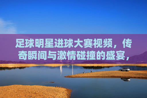 足球明星进球大赛视频,传奇瞬间与激情碰撞的盛宴,足球明星进球大赛,传奇瞬间与激情碰撞的盛宴