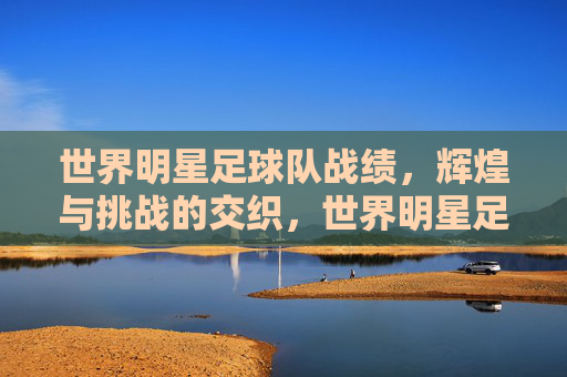 世界明星足球队战绩，辉煌与挑战的交织，世界明星足球队战绩，辉煌与挑战的交织