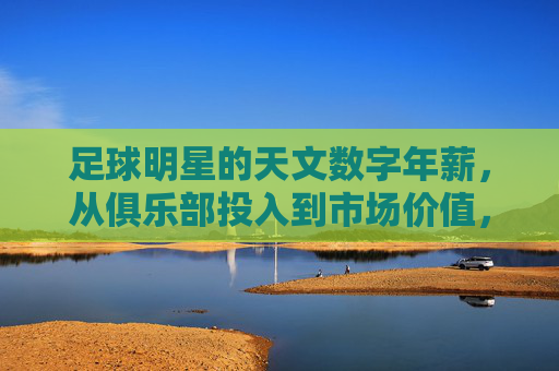 足球明星的天文数字年薪,从俱乐部投入到市场价值,薪资背后的逻辑与争议,足球明星天文数字年薪,俱乐部投入、市场价值背后的逻辑与争议