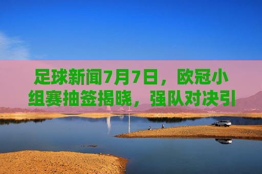 足球新闻7月7日，欧冠小组赛抽签揭晓，强队对决引期待，转会市场新动态频传