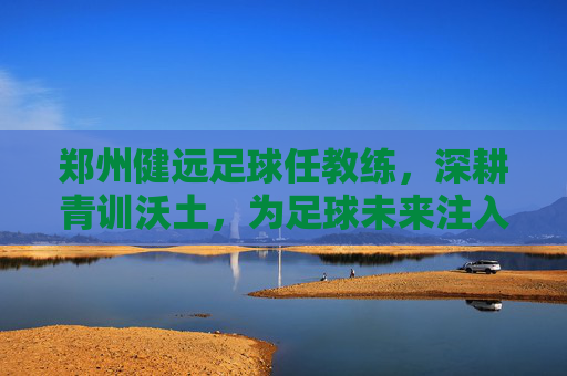 郑州健远足球任教练，深耕青训沃土，为足球未来注入青春力量，郑州健远足球教练深耕青训沃土，为足球未来注入青春力量