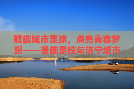 赋能城市足球,点亮青春梦想——鲁能足校与济宁城市足球的深度交融,赋能城市足球,点亮青春梦想——鲁能足校与济宁城市足球的深度交融