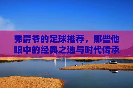 弗爵爷的足球推荐,那些他眼中的经典之选与时代传承,弗爵爷的足球推荐,经典之选与时代传承
