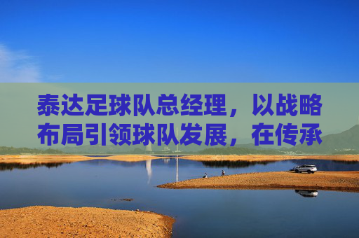 泰达足球队总经理,以战略布局引领球队发展,在传承与创新中书写竞技新篇,泰达足球队总经理,以战略布局引领发展,在传承与创新中书写竞技新篇