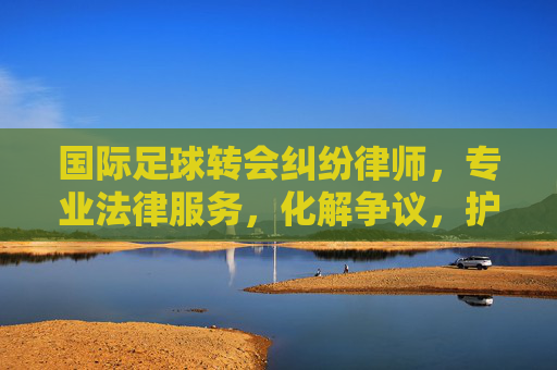 国际足球转会纠纷律师，专业法律服务，化解争议，护航球员与俱乐部权益，国际足球转会纠纷律师，专业法律服务，化解争议，护航球员与俱乐部权益