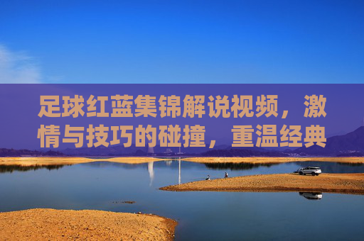 足球红蓝集锦解说视频，激情与技巧的碰撞，重温经典瞬间，感受足球魅力，足球红蓝集锦，激情与技巧的碰撞，重温经典瞬间，感受足球魅力